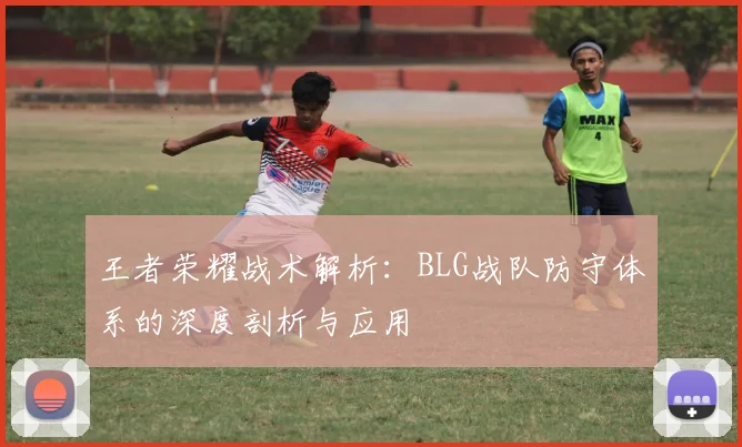 王者荣耀战术解析：BLG战队防守体系的深度剖析与应用