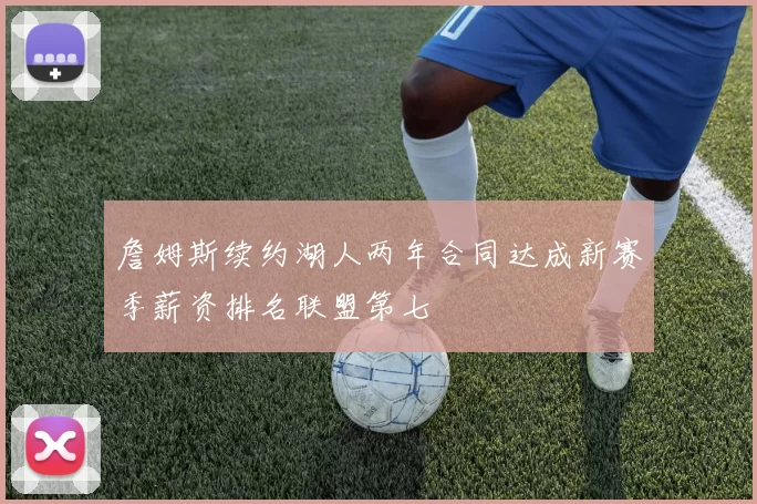 詹姆斯续约湖人两年合同达成新赛季薪资排名联盟第七