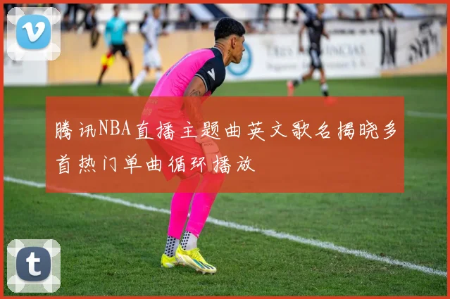 腾讯NBA直播主题曲英文歌名揭晓多首热门单曲循环播放