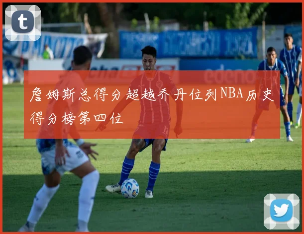 詹姆斯总得分超越乔丹位列NBA历史得分榜第四位