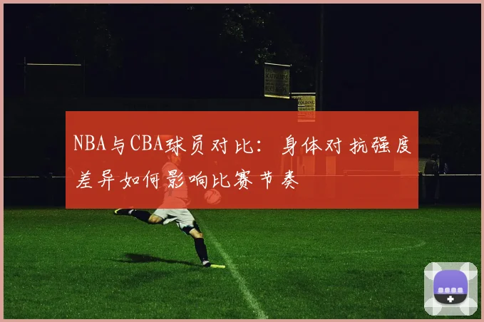 NBA与CBA球员对比:身体对抗强度差异如何影响比赛节奏