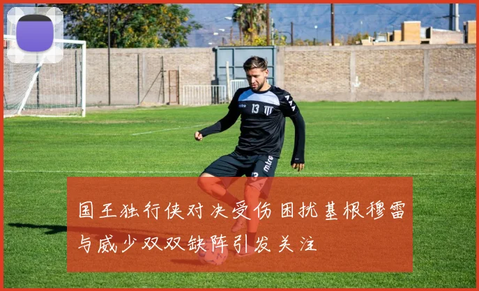 国王独行侠对决受伤困扰基根穆雷与威少双双缺阵引发关注