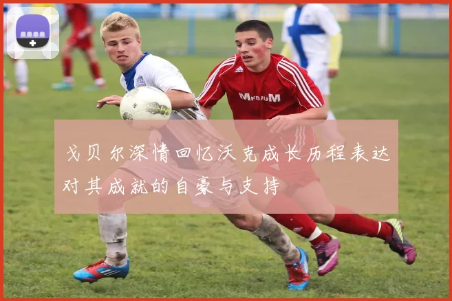 戈贝尔深情回忆沃克成长历程表达对其成就的自豪与支持