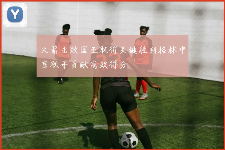火箭击败国王取得关键胜利格林申京联手贡献高效得分