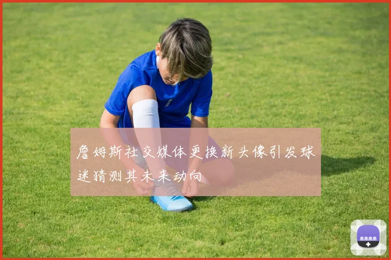 詹姆斯社交媒体更换新头像引发球迷猜测其未来动向