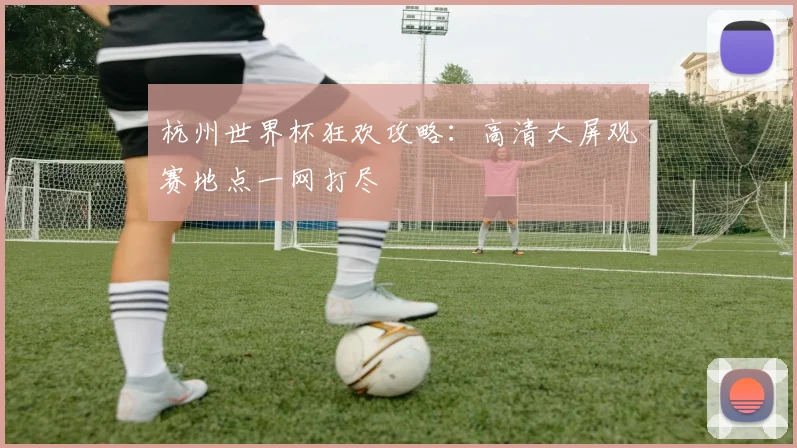 杭州世界杯狂欢攻略：高清大屏观赛地点一网打尽