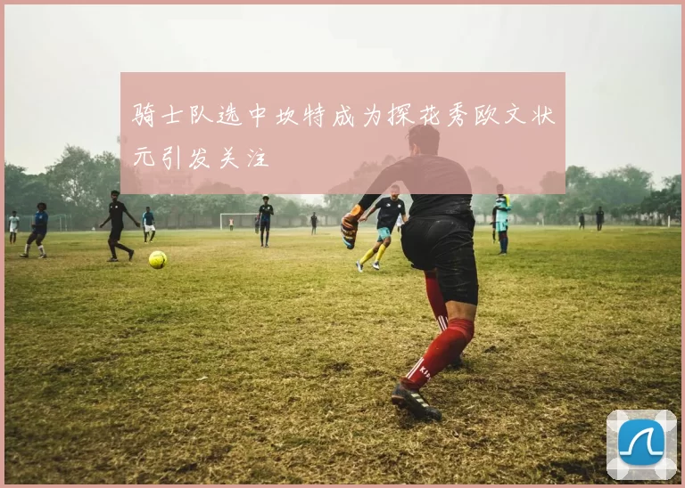 骑士队选中坎特成为探花秀欧文状元引发关注