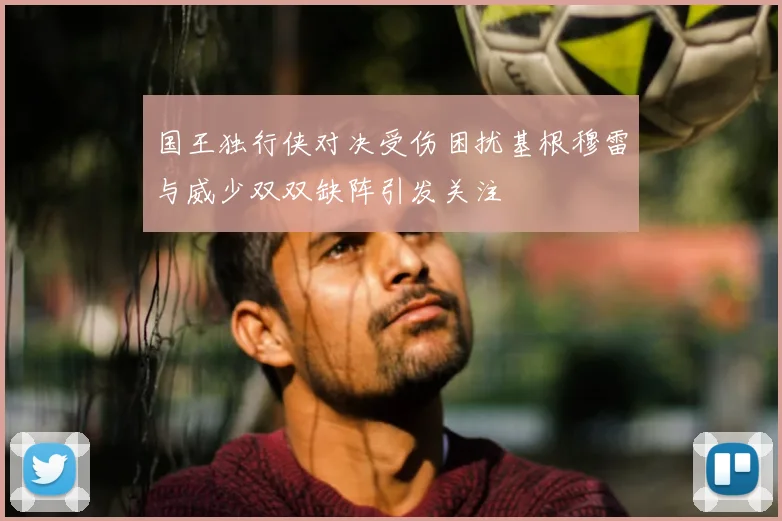 国王独行侠对决受伤困扰基根穆雷与威少双双缺阵引发关注