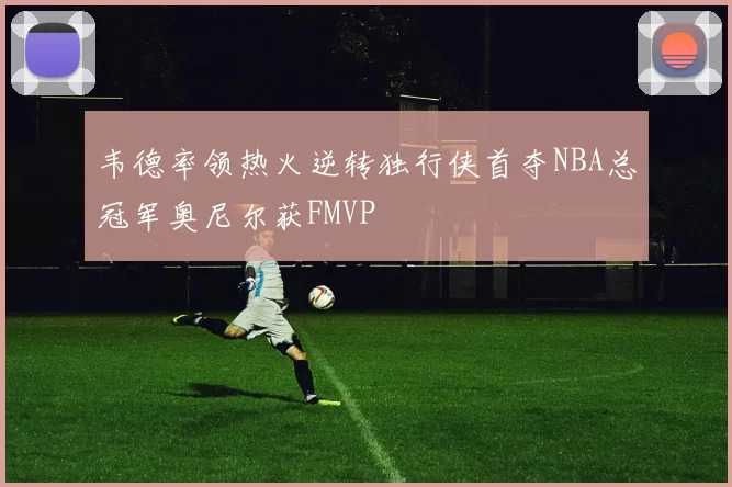 韦德率领热火逆转独行侠首夺NBA总冠军奥尼尔获FMVP