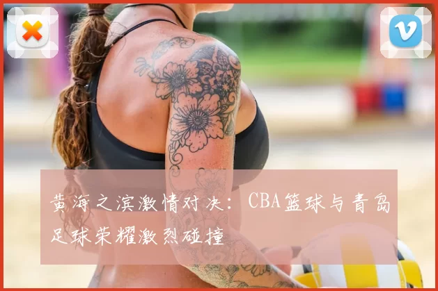 黄海之滨激情对决：CBA篮球与青岛足球荣耀激烈碰撞