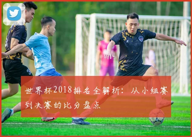 世界杯2018排名全解析:从小组赛到决赛的比分盘点