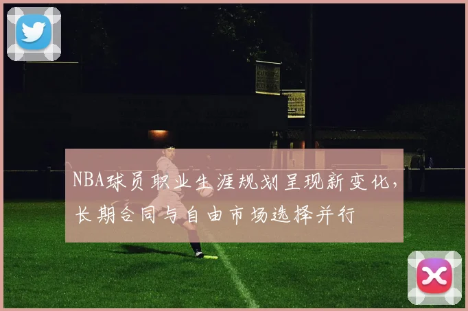 NBA球员职业生涯规划呈现新变化,长期合同与自由市场选择并行