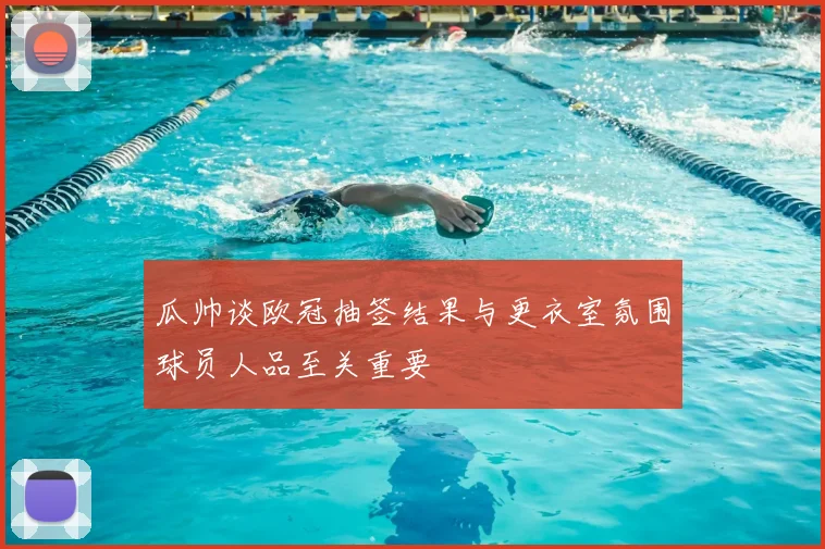 瓜帅谈欧冠抽签结果与更衣室氛围球员人品至关重要