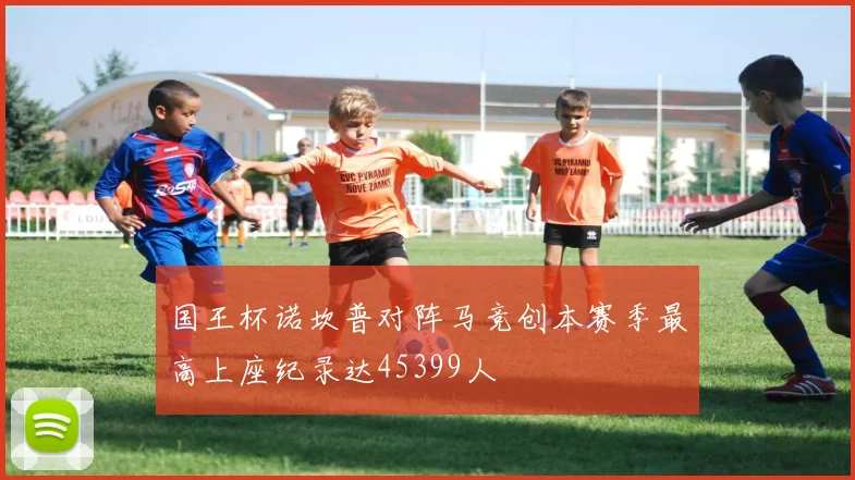 国王杯诺坎普对阵马竞创本赛季最高上座纪录达45399人