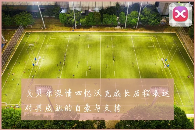 戈贝尔深情回忆沃克成长历程表达对其成就的自豪与支持