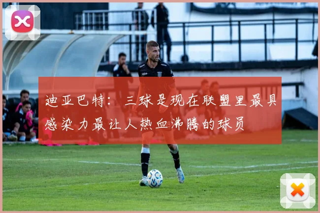 迪亚巴特：三球是现在联盟里最具感染力最让人热血沸腾的球员