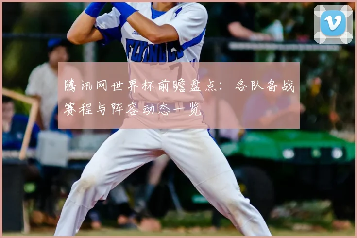 腾讯网世界杯前瞻盘点：各队备战赛程与阵容动态一览