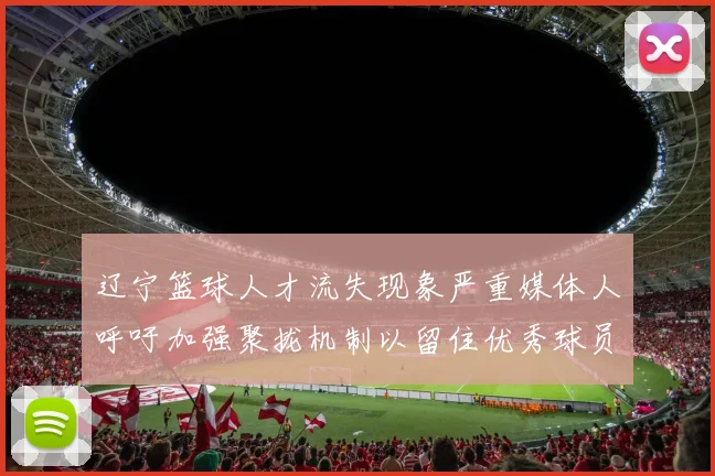 辽宁篮球人才流失现象严重媒体人呼吁加强聚拢机制以留住优秀球员
