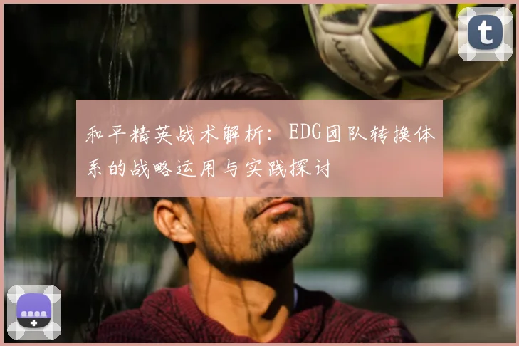 和平精英战术解析：EDG团队转换体系的战略运用与实践探讨