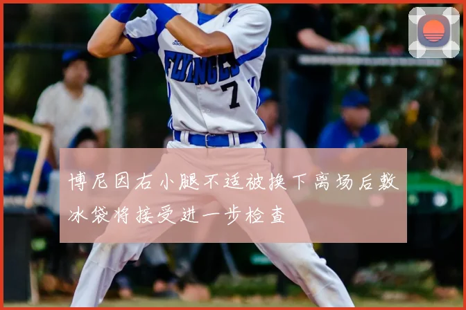 博尼因右小腿不适被换下离场后敷冰袋将接受进一步检查