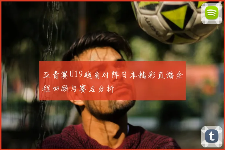 亚青赛U19越南对阵日本精彩直播全程回顾与赛后分析