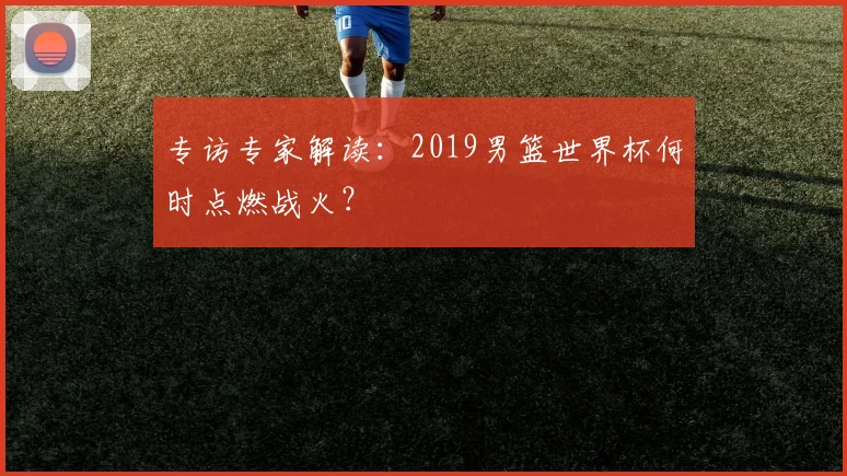 专访专家解读：2019男篮世界杯何时点燃战火？