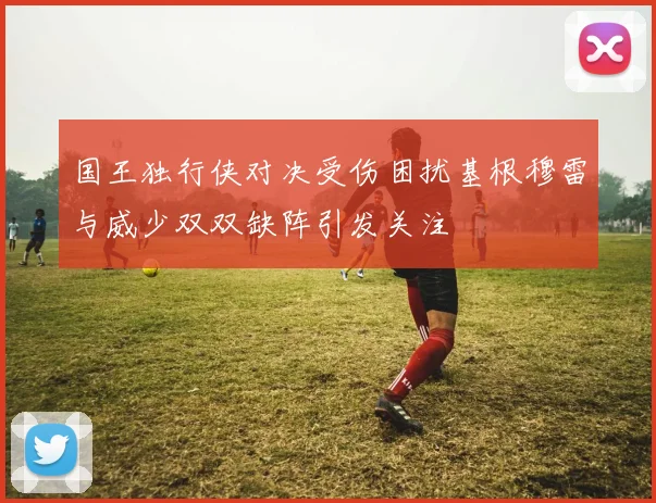 国王独行侠对决受伤困扰基根穆雷与威少双双缺阵引发关注