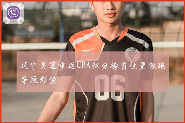 辽宁男篮重返CBA积分榜首位置领跑争冠形势